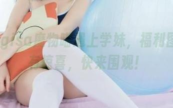当nagisa魔物喵遇上学妹，福利图包内有惊喜，快来围观！